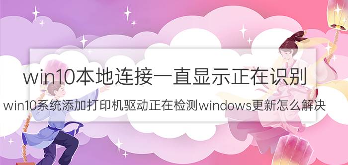 win10本地连接一直显示正在识别 win10系统添加打印机驱动正在检测windows更新怎么解决？